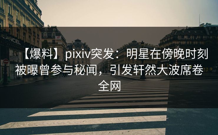 【爆料】pixiv突发：明星在傍晚时刻被曝曾参与秘闻，引发轩然大波席卷全网