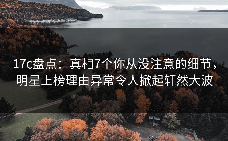 17c盘点：真相7个你从没注意的细节，明星上榜理由异常令人掀起轩然大波