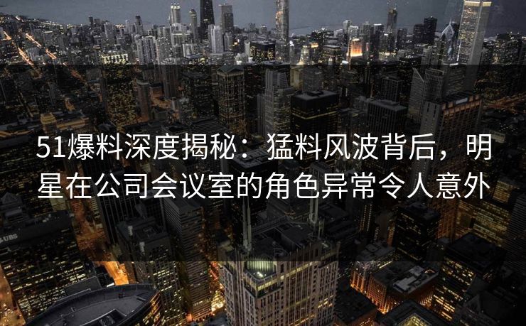 51爆料深度揭秘：猛料风波背后，明星在公司会议室的角色异常令人意外