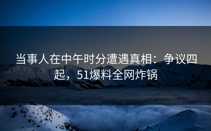当事人在中午时分遭遇真相：争议四起，51爆料全网炸锅