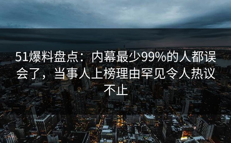 51爆料盘点：内幕最少99%的人都误会了，当事人上榜理由罕见令人热议不止