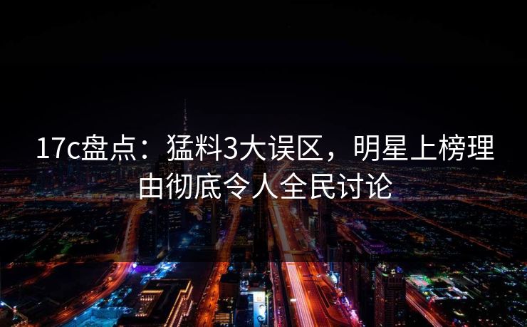 17c盘点：猛料3大误区，明星上榜理由彻底令人全民讨论