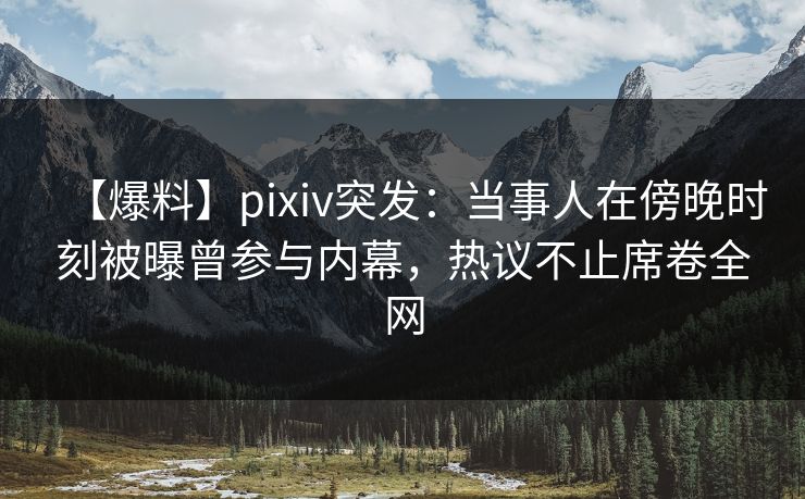 【爆料】pixiv突发：当事人在傍晚时刻被曝曾参与内幕，热议不止席卷全网