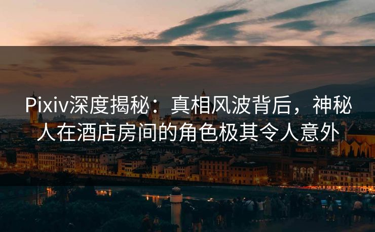 Pixiv深度揭秘：真相风波背后，神秘人在酒店房间的角色极其令人意外
