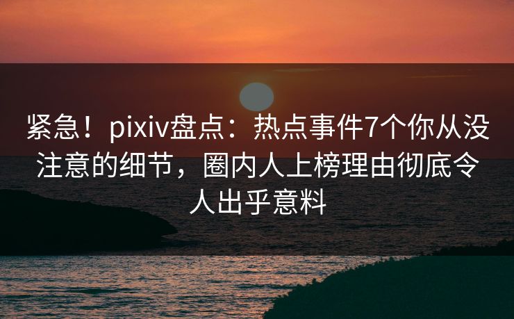 紧急！pixiv盘点：热点事件7个你从没注意的细节，圈内人上榜理由彻底令人出乎意料