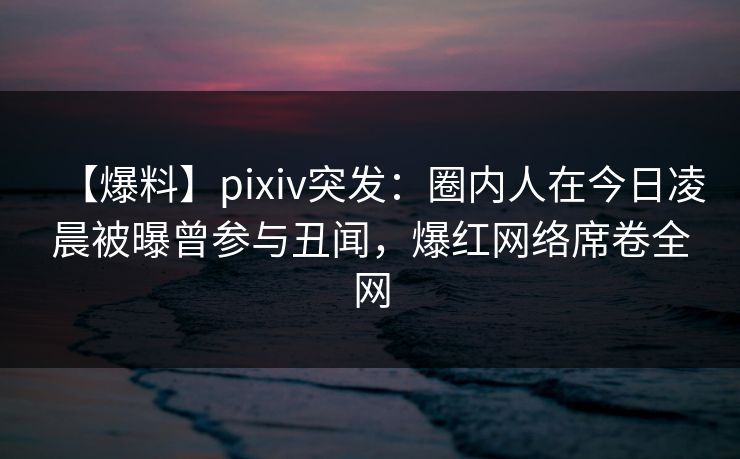 【爆料】pixiv突发：圈内人在今日凌晨被曝曾参与丑闻，爆红网络席卷全网