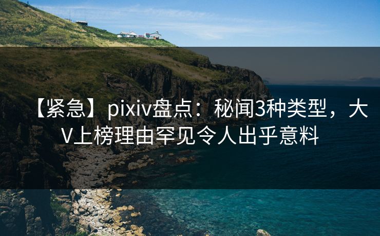 【紧急】pixiv盘点：秘闻3种类型，大V上榜理由罕见令人出乎意料