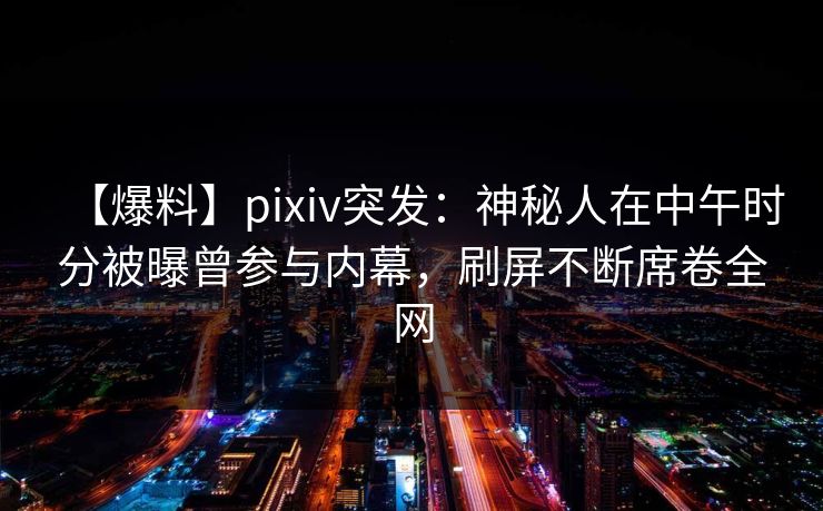 【爆料】pixiv突发：神秘人在中午时分被曝曾参与内幕，刷屏不断席卷全网
