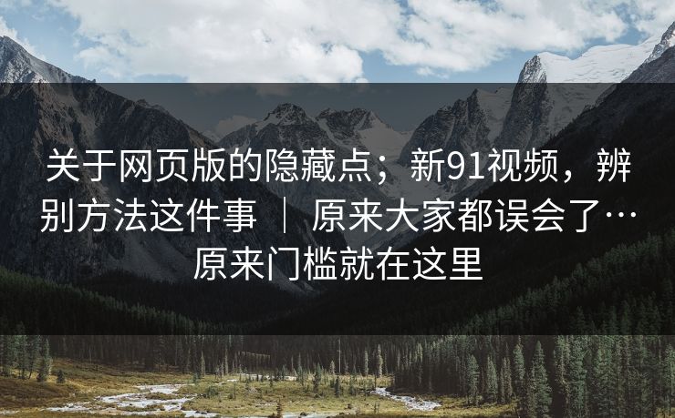 关于网页版的隐藏点；新91视频，辨别方法这件事 ｜ 原来大家都误会了…原来门槛就在这里