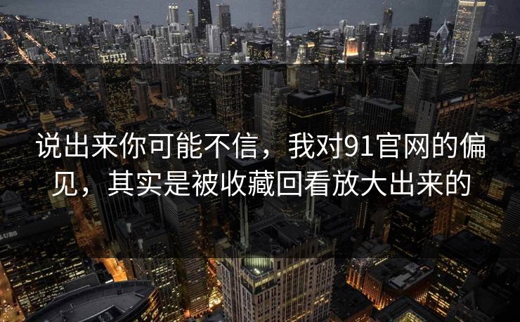 说出来你可能不信，我对91官网的偏见，其实是被收藏回看放大出来的