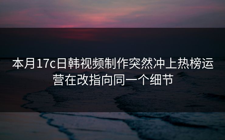 本月17c日韩视频制作突然冲上热榜运营在改指向同一个细节