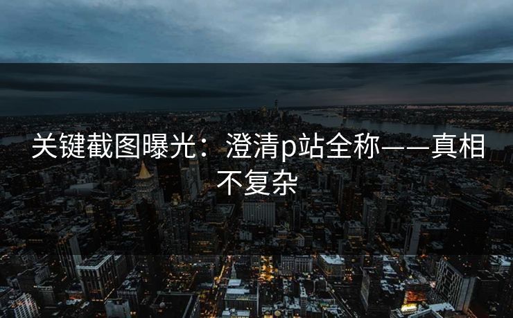 关键截图曝光：澄清p站全称——真相不复杂
