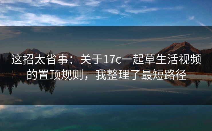 这招太省事：关于17c一起草生活视频的置顶规则，我整理了最短路径