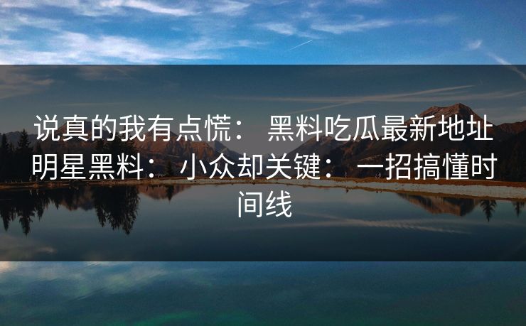 说真的我有点慌： 黑料吃瓜最新地址明星黑料： 小众却关键： 一招搞懂时间线