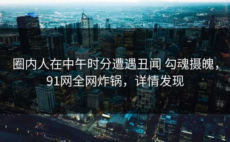 圈内人在中午时分遭遇丑闻 勾魂摄魄,91网全网炸锅,详情发现 圈内人在中午时分遭遇丑闻 勾魂摄魄,91网全网炸锅,详情发现